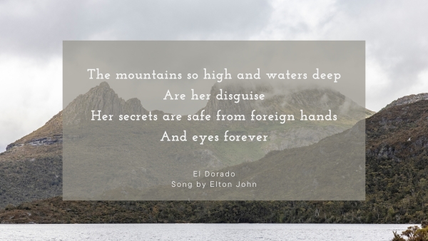 The mountains so high and waters deep Are her disguise Her secrets are safe from foreign hands And eyes forever El Dorado Song by Elton John, background: Cradle Mountain