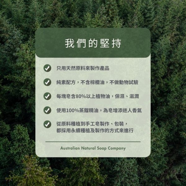 我們的堅持 V只用天然原料來製作產品 V純素配方，不含棕櫚油，不做動物試驗 V每塊皂含80%以上植物油，保濕、滋潤 V使用100%蒸餾精油，為皂增添迷人香氣 V從原料種植到手工皂製作、包裝，都採用永續種植及製作的方式來進行 Australian Natural Soap Company