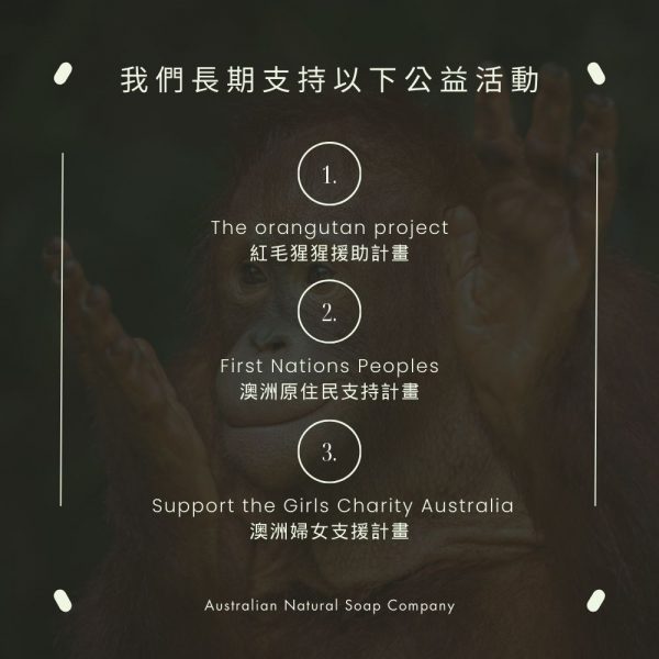 我們長期支持以下公益活動: 1. The orangutan project紅毛猩猩援助計畫 2. First Nations Peoples澳洲原住民支持計畫 3.Support the Girls Charity Australia澳洲婦女支援計畫 Australian Natural Soap Company