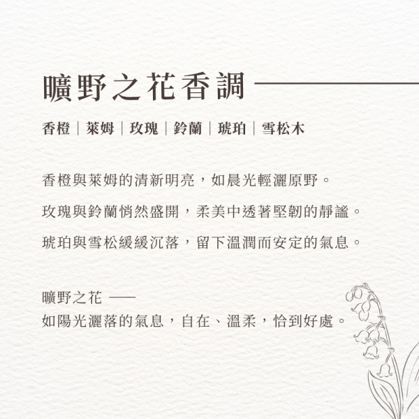 曠野之花香調-香橙｜萊姆｜玫瑰｜鈴蘭｜琥珀｜雪松木。香橙與萊姆的清新明亮，如晨光輕灑原野。 玫瑰與鈴蘭悄然盛開，柔美中透著堅韌的靜謐。 琥珀與雪松緩緩沉落，留下溫潤而安定的氣息。 曠野之花 —— 如陽光灑落的氣息，自在、溫柔，恰到好處。