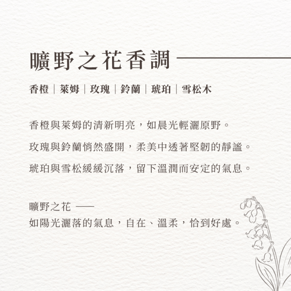 曠野之花香調-香橙｜萊姆｜玫瑰｜鈴蘭｜琥珀｜雪松木。香橙與萊姆的清新明亮，如晨光輕灑原野。 玫瑰與鈴蘭悄然盛開，柔美中透著堅韌的靜謐。 琥珀與雪松緩緩沉落，留下溫潤而安定的氣息。 曠野之花 —— 如陽光灑落的氣息，自在、溫柔，恰到好處。