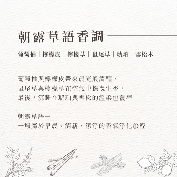 朝露草語香調-葡萄柚｜檸檬皮｜檸檬草｜鼠尾草｜琥珀｜雪松木，葡萄柚與檸檬皮帶來晨光般清醒， 鼠尾草與檸檬草在空氣中搖曳生香， 最後，沉睡在琥珀與雪松的溫柔包覆裡 朝露草語－ 一場屬於早晨、清新、潔淨的香氣淨化旅程