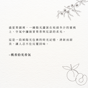 盛夏果園裡，一縷陽光灑落在枝頭多汁的蜜桃上，空氣中瀰漫著果香與花語的柔光。 這是一段被陽光包裹的時光記憶，清新而甜美，讓人忍不住反覆回味。–桃香拾光香氛