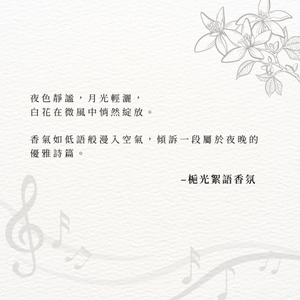 夜色靜謐，月光輕灑， 白花在微風中悄然綻放。 香氣如低語般漫入空氣，傾訴一段屬於夜晚的優雅詩篇。–梔光絮語香氛