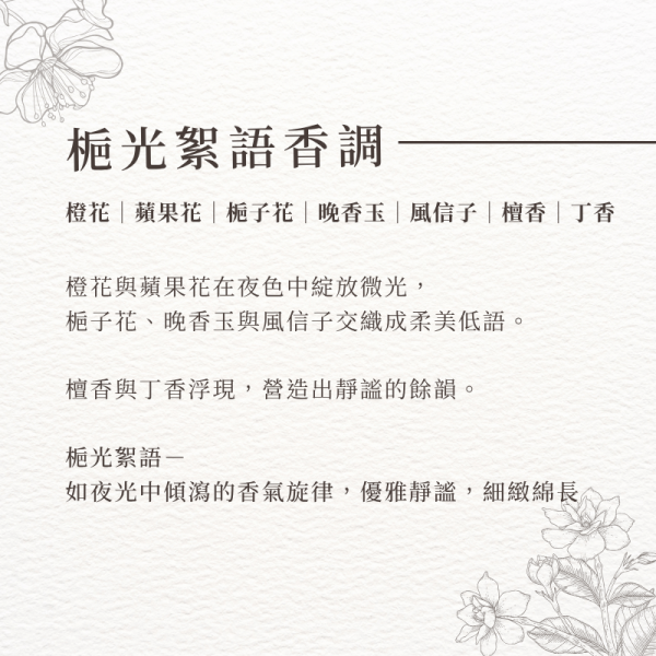 梔光絮語香調-橙花｜蘋果花｜梔子花｜晚香玉｜風信子｜檀香｜丁香。橙花與蘋果花在夜色中綻放微光， 梔子花、晚香玉與風信子交織成柔美低語。 檀香與丁香浮現，營造出靜謐的餘韻。 梔光絮語－ 如夜光中傾瀉的香氣旋律，優雅靜謐，細緻綿長