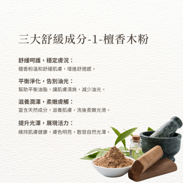 三大舒緩成分-1-檀香木粉 舒緩呵護，穩定膚況： 檀香粉溫和舒緩肌膚，增進舒適感。 平衡淨化，告別油光： 幫助平衡油脂，讓肌膚清爽，減少油光。 滋養潤澤，柔嫩膚觸： 富含天然成分，滋養肌膚，洗後柔嫩光滑。 提升光澤，展現活力： 維持肌膚健康，膚色明亮，散發自然光澤。