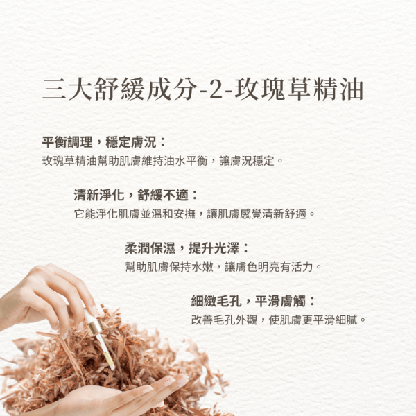 三大舒緩成分-2-玫瑰草精油 平衡調理，穩定膚況： 玫瑰草精油幫助肌膚維持油水平衡，讓膚況穩定。 清新淨化，舒緩不適： 它能淨化肌膚並溫和安撫，讓肌膚感覺清新舒適。 柔潤保濕，提升光澤： 幫助肌膚保持水嫩，讓膚色明亮有活力。 細緻毛孔，平滑膚觸： 改善毛孔外觀，使肌膚更平滑細膩。