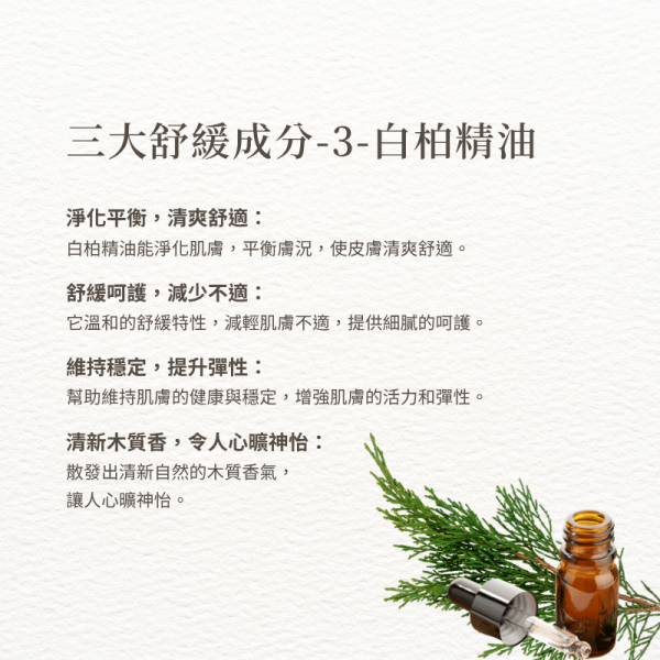 三大舒緩成分-3-白柏精油 淨化平衡，清爽舒適： 白柏精油能淨化肌膚，平衡膚況，使皮膚清爽舒適。 舒緩呵護，減少不適： 它溫和的舒緩特性，減輕肌膚不適，提供細膩的呵護。 維持穩定，提升彈性： 幫助維持肌膚的健康與穩定，增強肌膚的活力和彈性。 清新木質香，令人心曠神怡： 散發出清新自然的木質香氣， 讓人心曠神怡。