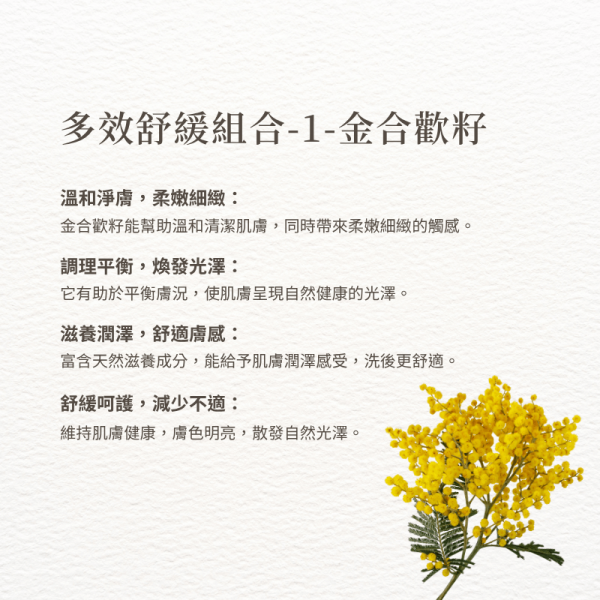 多效舒緩組合-1-金合歡籽 溫和淨膚，柔嫩細緻： 金合歡籽能幫助溫和清潔肌膚，同時帶來柔嫩細緻的觸感。 調理平衡，煥發光澤： 它有助於平衡膚況，使肌膚呈現自然健康的光澤。 滋養潤澤，舒適膚感： 富含天然滋養成分，能給予肌膚潤澤感受，洗後更舒適。 舒緩呵護，減少不適： 維持肌膚健康，膚色明亮，散發自然光澤。
