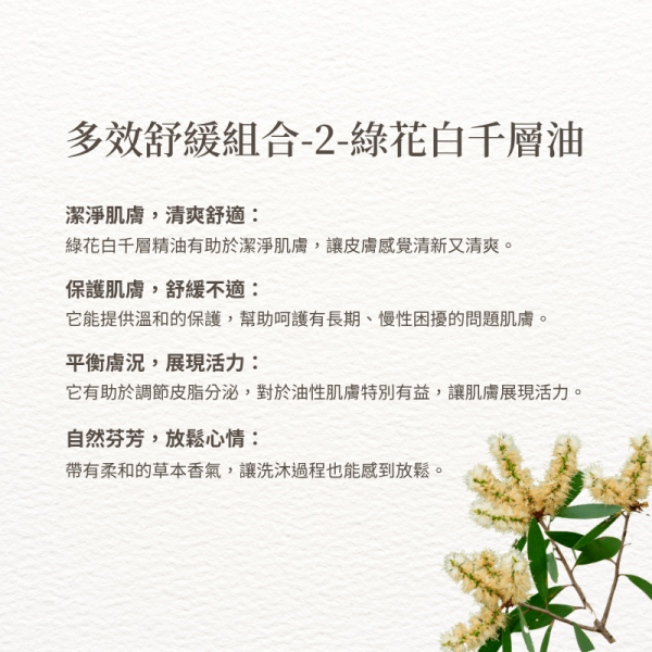 多效舒緩組合-2-綠花白千層油 潔淨肌膚，清爽舒適： 綠花白千層精油有助於潔淨肌膚，讓皮膚感覺清新又清爽。 保護肌膚，舒緩不適： 它能提供溫和的保護，幫助呵護有長期、慢性困擾的問題肌膚。 平衡膚況，展現活力： 它有助於調節皮脂分泌，對於油性肌膚特別有益，讓肌膚展現活力。 自然芬芳，放鬆心情： 帶有柔和的草本香氣，讓洗沐過程也能感到放鬆。