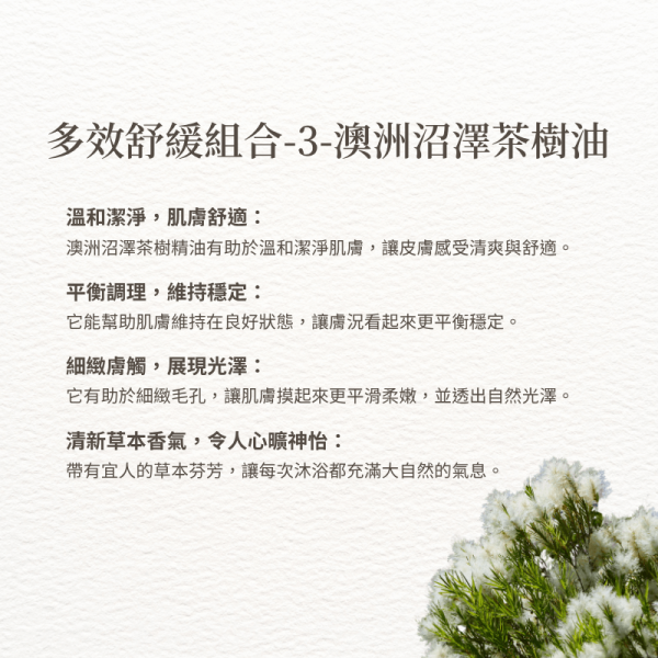 多效舒緩組合-3-澳洲沼澤茶樹油 溫和潔淨，肌膚舒適： 澳洲沼澤茶樹精油有助於溫和潔淨肌膚，讓皮膚感受清爽與舒適。 平衡調理，維持穩定： 它能幫助肌膚維持在良好狀態，讓膚況看起來更平衡穩定。 細緻膚觸，展現光澤： 它有助於細緻毛孔，讓肌膚摸起來更平滑柔嫩，並透出自然光澤。 清新草本香氣，令人心曠神怡： 帶有宜人的草本芬芳，讓每次沐浴都充滿大自然的氣息。