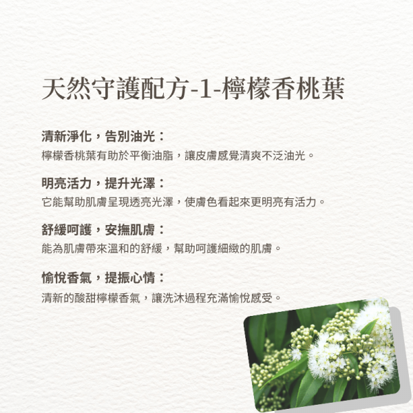 天然守護配方-1-檸檬香桃葉 清新淨化，告別油光： 檸檬香桃葉有助於平衡油脂，讓皮膚感覺清爽不泛油光。 明亮活力，提升光澤： 它能幫助肌膚呈現透亮光澤，使膚色看起來更明亮有活力。 舒緩呵護，安撫肌膚： 能為肌膚帶來溫和的舒緩，幫助呵護細緻的肌膚。 愉悅香氣，提振心情： 清新的酸甜檸檬香氣，讓洗沐過程充滿愉悅感受。