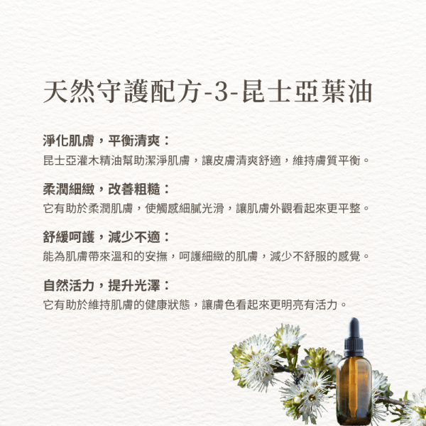 天然守護 -3-昆士亞葉油 淨化肌膚，平衡清爽： 昆士亞灌木精油幫助潔淨肌膚，讓皮膚清爽舒適，維持膚質平衡。 柔潤細緻，改善粗糙： 它有助於柔潤肌膚，使觸感細膩光滑，讓肌膚外觀看起來更平整。 舒緩呵護，減少不適： 能為肌膚帶來溫和的安撫，呵護細緻的肌膚，減少不舒服的感覺。 自然活力，提升光澤： 它有助於維持肌膚的健康狀態，讓膚色看起來更明亮有活力。